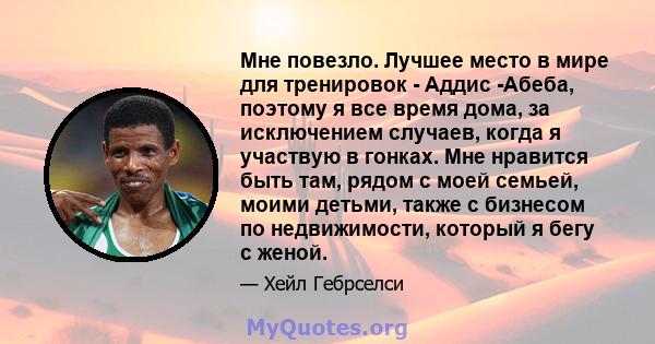 Мне повезло. Лучшее место в мире для тренировок - Аддис -Абеба, поэтому я все время дома, за исключением случаев, когда я участвую в гонках. Мне нравится быть там, рядом с моей семьей, моими детьми, также с бизнесом по