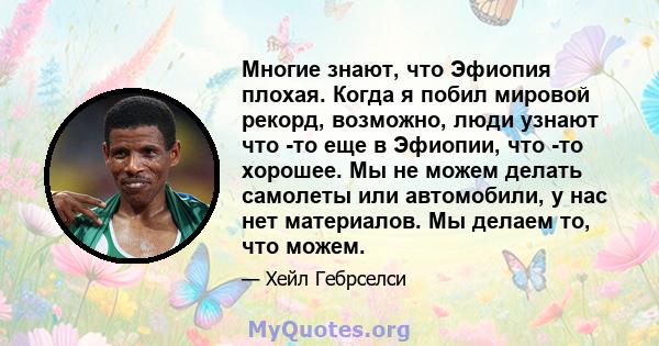 Многие знают, что Эфиопия плохая. Когда я побил мировой рекорд, возможно, люди узнают что -то еще в Эфиопии, что -то хорошее. Мы не можем делать самолеты или автомобили, у нас нет материалов. Мы делаем то, что можем.