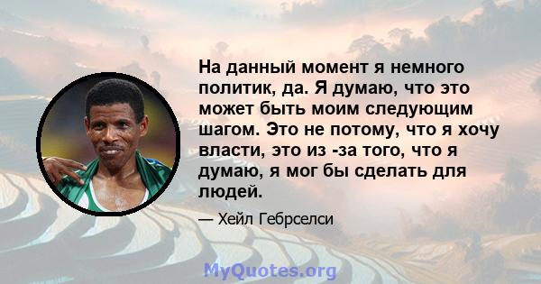 На данный момент я немного политик, да. Я думаю, что это может быть моим следующим шагом. Это не потому, что я хочу власти, это из -за того, что я думаю, я мог бы сделать для людей.