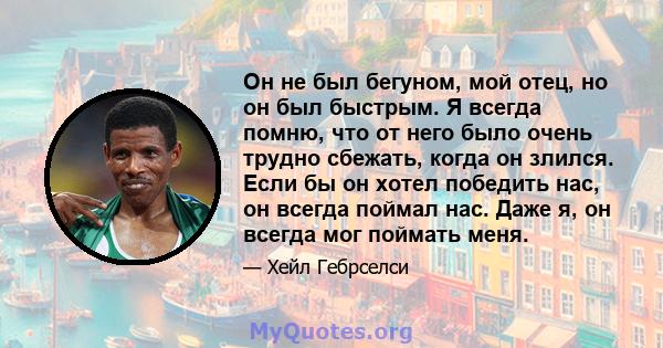 Он не был бегуном, мой отец, но он был быстрым. Я всегда помню, что от него было очень трудно сбежать, когда он злился. Если бы он хотел победить нас, он всегда поймал нас. Даже я, он всегда мог поймать меня.