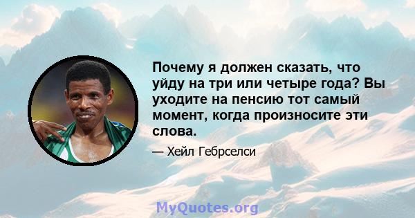 Почему я должен сказать, что уйду на три или четыре года? Вы уходите на пенсию тот самый момент, когда произносите эти слова.