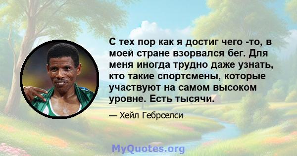 С тех пор как я достиг чего -то, в моей стране взорвался бег. Для меня иногда трудно даже узнать, кто такие спортсмены, которые участвуют на самом высоком уровне. Есть тысячи.