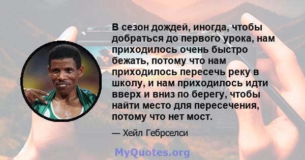 В сезон дождей, иногда, чтобы добраться до первого урока, нам приходилось очень быстро бежать, потому что нам приходилось пересечь реку в школу, и нам приходилось идти вверх и вниз по берегу, чтобы найти место для