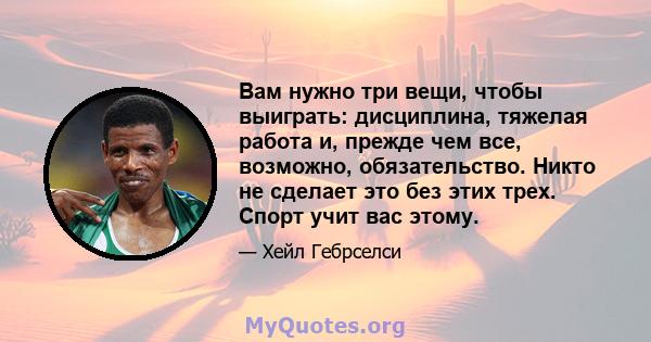 Вам нужно три вещи, чтобы выиграть: дисциплина, тяжелая работа и, прежде чем все, возможно, обязательство. Никто не сделает это без этих трех. Спорт учит вас этому.