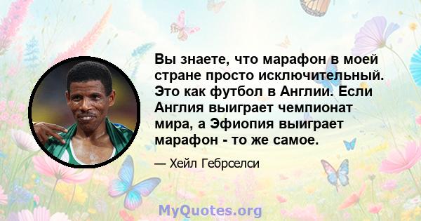 Вы знаете, что марафон в моей стране просто исключительный. Это как футбол в Англии. Если Англия выиграет чемпионат мира, а Эфиопия выиграет марафон - то же самое.