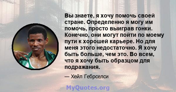 Вы знаете, я хочу помочь своей стране. Определенно я могу им помочь, просто выиграв гонки. Конечно, они могут пойти по моему пути к хорошей карьере. Но для меня этого недостаточно. Я хочу быть больше, чем это. Во всем,