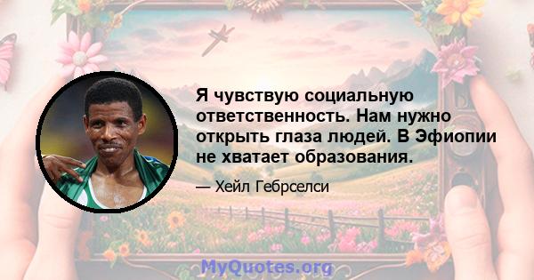 Я чувствую социальную ответственность. Нам нужно открыть глаза людей. В Эфиопии не хватает образования.