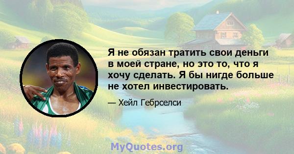 Я не обязан тратить свои деньги в моей стране, но это то, что я хочу сделать. Я бы нигде больше не хотел инвестировать.