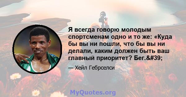 Я всегда говорю молодым спортсменам одно и то же: «Куда бы вы ни пошли, что бы вы ни делали, каким должен быть ваш главный приоритет? Бег.'