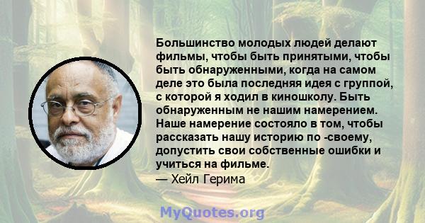 Большинство молодых людей делают фильмы, чтобы быть принятыми, чтобы быть обнаруженными, когда на самом деле это была последняя идея с группой, с которой я ходил в киношколу. Быть обнаруженным не нашим намерением. Наше