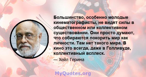 Большинство, особенно молодые кинематографисты, не видят силы в общественном или коллективном существовании. Они просто думают, что собираются покорить мир как личности. Там нет такого мира. В кино это всегда, даже в