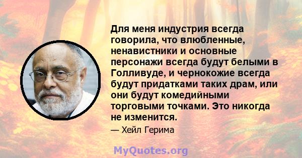 Для меня индустрия всегда говорила, что влюбленные, ненавистники и основные персонажи всегда будут белыми в Голливуде, и чернокожие всегда будут придатками таких драм, или они будут комедийными торговыми точками. Это