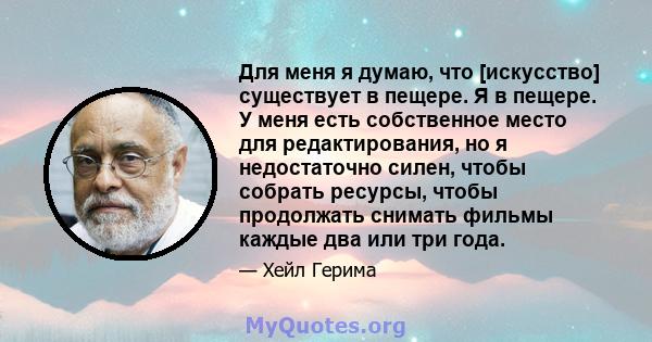 Для меня я думаю, что [искусство] существует в пещере. Я в пещере. У меня есть собственное место для редактирования, но я недостаточно силен, чтобы собрать ресурсы, чтобы продолжать снимать фильмы каждые два или три