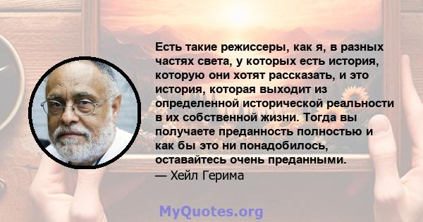 Есть такие режиссеры, как я, в разных частях света, у которых есть история, которую они хотят рассказать, и это история, которая выходит из определенной исторической реальности в их собственной жизни. Тогда вы получаете 