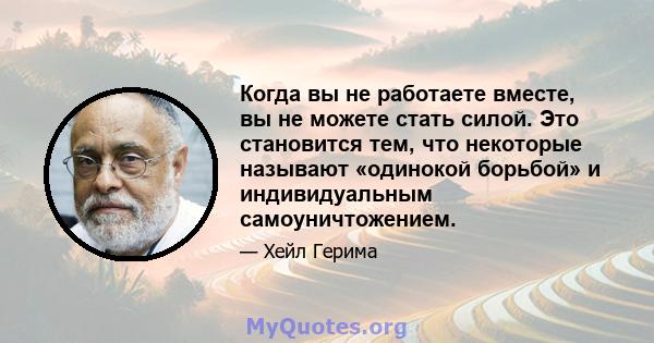 Когда вы не работаете вместе, вы не можете стать силой. Это становится тем, что некоторые называют «одинокой борьбой» и индивидуальным самоуничтожением.