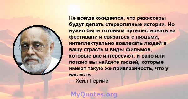 Не всегда ожидается, что режиссеры будут делать стереотипные истории. Но нужно быть готовым путешествовать на фестивали и связаться с людьми, интеллектуально вовлекать людей в вашу страсть и виды фильмов, которые вас