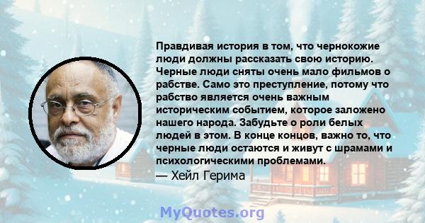 Правдивая история в том, что чернокожие люди должны рассказать свою историю. Черные люди сняты очень мало фильмов о рабстве. Само это преступление, потому что рабство является очень важным историческим событием, которое 