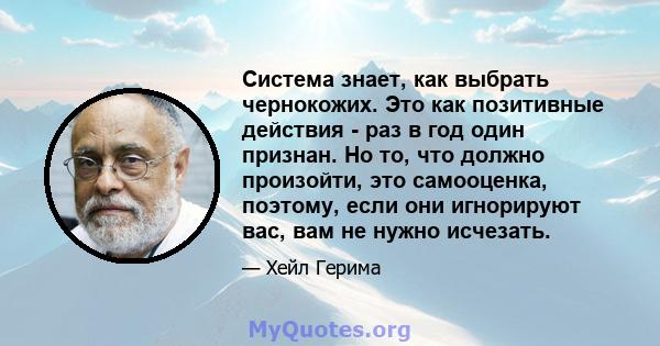 Система знает, как выбрать чернокожих. Это как позитивные действия - раз в год один признан. Но то, что должно произойти, это самооценка, поэтому, если они игнорируют вас, вам не нужно исчезать.