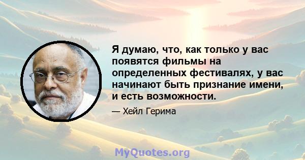 Я думаю, что, как только у вас появятся фильмы на определенных фестивалях, у вас начинают быть признание имени, и есть возможности.