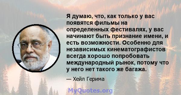 Я думаю, что, как только у вас появятся фильмы на определенных фестивалях, у вас начинают быть признание имени, и есть возможности. Особенно для независимых кинематографистов всегда хорошо попробовать международный