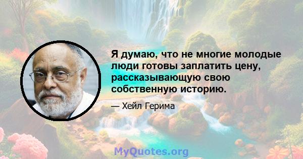 Я думаю, что не многие молодые люди готовы заплатить цену, рассказывающую свою собственную историю.