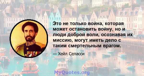 Это не только война, которая может остановить войну, но и люди доброй воли, осознавая их миссию, могут иметь дело с таким смертельным врагом.