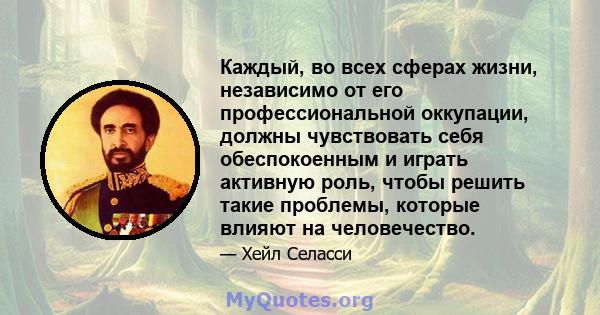 Каждый, во всех сферах жизни, независимо от его профессиональной оккупации, должны чувствовать себя обеспокоенным и играть активную роль, чтобы решить такие проблемы, которые влияют на человечество.