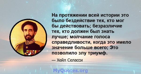 На протяжении всей истории это было бездействие тех, кто мог бы действовать; безразличие тех, кто должен был знать лучше; молчание голоса справедливости, когда это имело значение больше всего; Это позволило злу триумф.