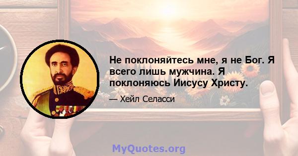 Не поклоняйтесь мне, я не Бог. Я всего лишь мужчина. Я поклоняюсь Иисусу Христу.