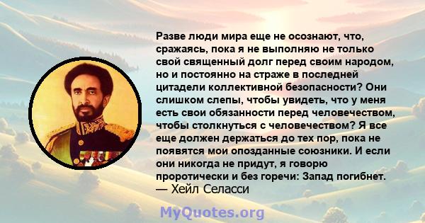 Разве люди мира еще не осознают, что, сражаясь, пока я не выполняю не только свой священный долг перед своим народом, но и постоянно на страже в последней цитадели коллективной безопасности? Они слишком слепы, чтобы