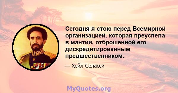 Сегодня я стою перед Всемирной организацией, которая преуспела в мантии, отброшенной его дискредитированным предшественником.