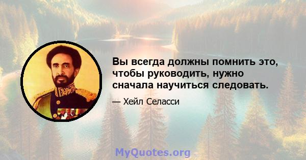 Вы всегда должны помнить это, чтобы руководить, нужно сначала научиться следовать.