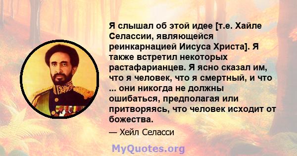 Я слышал об этой идее [т.е. Хайле Селассии, являющейся реинкарнацией Иисуса Христа]. Я также встретил некоторых растафарианцев. Я ясно сказал им, что я человек, что я смертный, и что ... они никогда не должны ошибаться, 