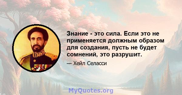 Знание - это сила. Если это не применяется должным образом для создания, пусть не будет сомнений, это разрушит.