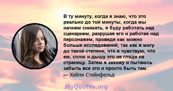 В ту минуту, когда я знаю, что это реально до той минуты, когда мы начнем снимать, я буду работать над сценарием, разрушая его и работая над персонажем, проведя как можно больше исследований, так как я могу до такой