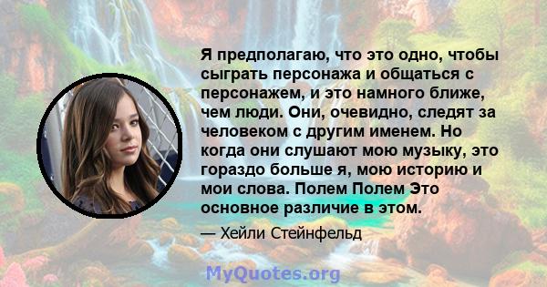 Я предполагаю, что это одно, чтобы сыграть персонажа и общаться с персонажем, и это намного ближе, чем люди. Они, очевидно, следят за человеком с другим именем. Но когда они слушают мою музыку, это гораздо больше я, мою 