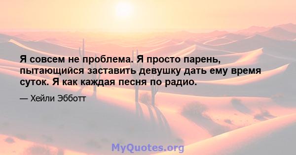 Я совсем не проблема. Я просто парень, пытающийся заставить девушку дать ему время суток. Я как каждая песня по радио.