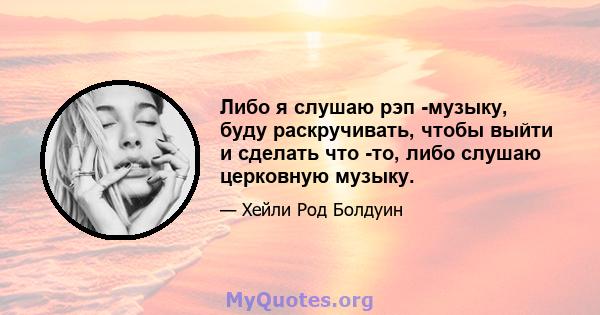 Либо я слушаю рэп -музыку, буду раскручивать, чтобы выйти и сделать что -то, либо слушаю церковную музыку.