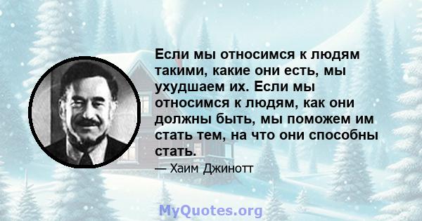 Если мы относимся к людям такими, какие они есть, мы ухудшаем их. Если мы относимся к людям, как они должны быть, мы поможем им стать тем, на что они способны стать.