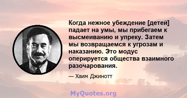 Когда нежное убеждение [детей] падает на умы, мы прибегаем к высмеиванию и упреку. Затем мы возвращаемся к угрозам и наказанию. Это модус оперируется общества взаимного разочарования.