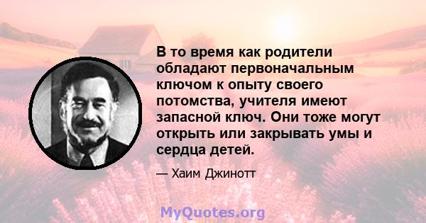 В то время как родители обладают первоначальным ключом к опыту своего потомства, учителя имеют запасной ключ. Они тоже могут открыть или закрывать умы и сердца детей.