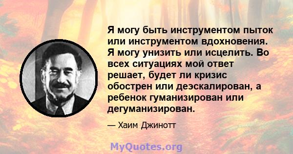 Я могу быть инструментом пыток или инструментом вдохновения. Я могу унизить или исцелить. Во всех ситуациях мой ответ решает, будет ли кризис обострен или деэскалирован, а ребенок гуманизирован или дегуманизирован.