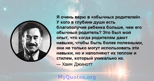 Я очень верю в «обычных родителей». У кого в глубине души есть благополучие ребенка больше, чем его обычный родитель? Это был мой опыт, что когда родителям дают навыки, чтобы быть более полезными, они не только могут