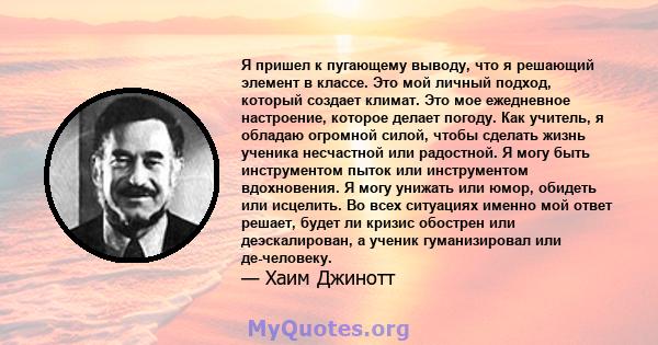 Я пришел к пугающему выводу, что я решающий элемент в классе. Это мой личный подход, который создает климат. Это мое ежедневное настроение, которое делает погоду. Как учитель, я обладаю огромной силой, чтобы сделать