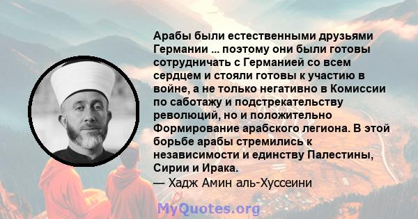 Арабы были естественными друзьями Германии ... поэтому они были готовы сотрудничать с Германией со всем сердцем и стояли готовы к участию в войне, а не только негативно в Комиссии по саботажу и подстрекательству