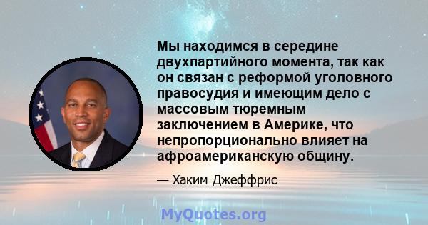 Мы находимся в середине двухпартийного момента, так как он связан с реформой уголовного правосудия и имеющим дело с массовым тюремным заключением в Америке, что непропорционально влияет на афроамериканскую общину.