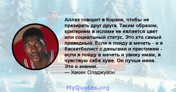 Аллах говорит в Коране, чтобы не презирать друг друга. Таким образом, критерием в исламе не является цвет или социальный статус. Это кто самый праведный. Если я пойду в мечеть - и я баскетболист с деньгами и престижем - 