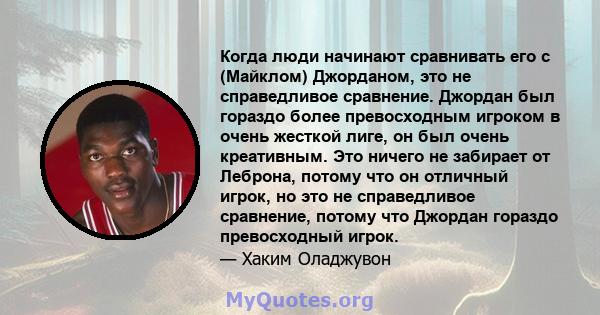 Когда люди начинают сравнивать его с (Майклом) Джорданом, это не справедливое сравнение. Джордан был гораздо более превосходным игроком в очень жесткой лиге, он был очень креативным. Это ничего не забирает от Леброна,