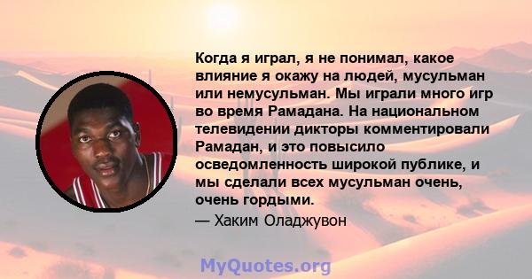 Когда я играл, я не понимал, какое влияние я окажу на людей, мусульман или немусульман. Мы играли много игр во время Рамадана. На национальном телевидении дикторы комментировали Рамадан, и это повысило осведомленность