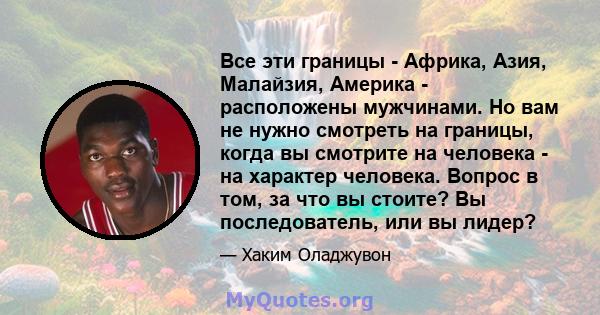 Все эти границы - Африка, Азия, Малайзия, Америка - расположены мужчинами. Но вам не нужно смотреть на границы, когда вы смотрите на человека - на характер человека. Вопрос в том, за что вы стоите? Вы последователь, или 